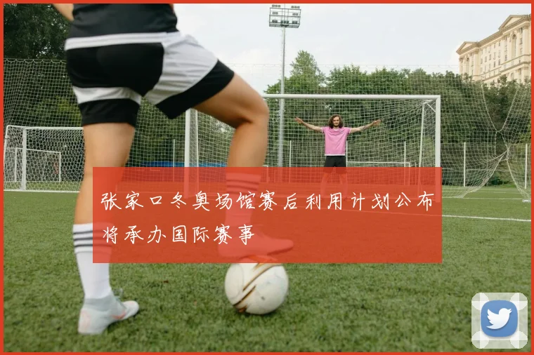 张家口冬奥场馆赛后利用计划公布将承办国际赛事
