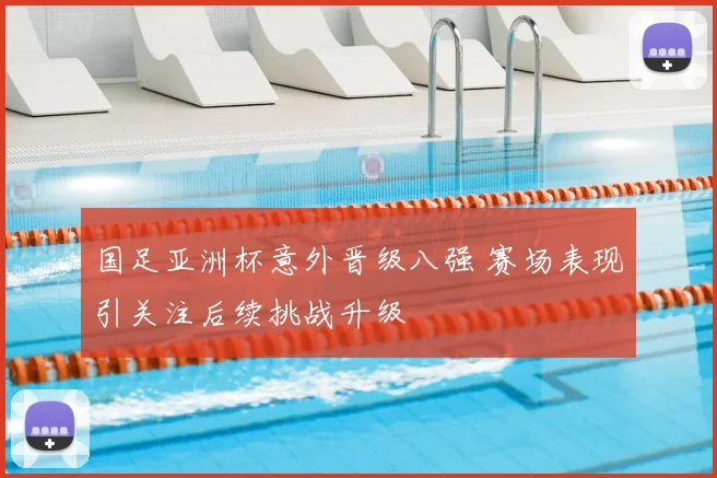 国足亚洲杯意外晋级八强 赛场表现引关注后续挑战升级