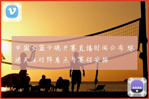中国女篮今晚开赛直播时间公布 球迷关注对阵看点与赛程安排