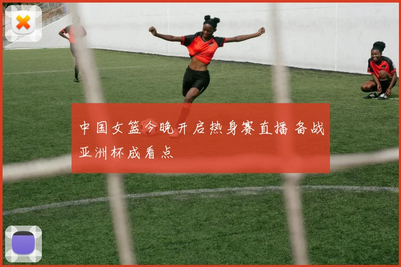 中国女篮今晚开启热身赛直播 备战亚洲杯成看点