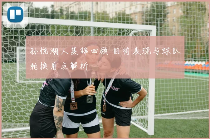 孙悦湖人集锦回顾 旧将表现与球队轮换看点解析