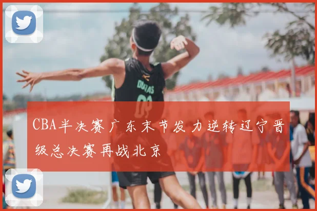 CBA半决赛广东末节发力逆转辽宁晋级总决赛再战北京