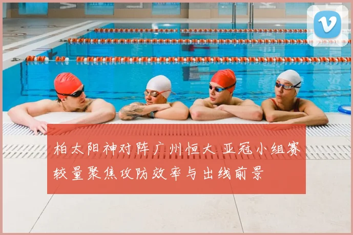 柏太阳神对阵广州恒大 亚冠小组赛较量聚焦攻防效率与出线前景