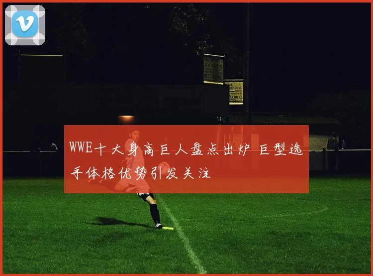 WWE十大身高巨人盘点出炉 巨型选手体格优势引发关注