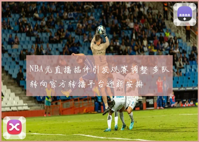 NBA无直播插件引发观赛调整 多队转向官方转播平台迎新安排