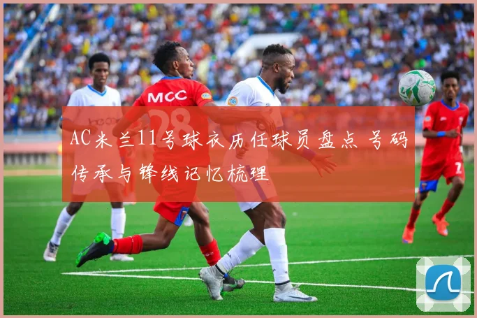 AC米兰11号球衣历任球员盘点 号码传承与锋线记忆梳理