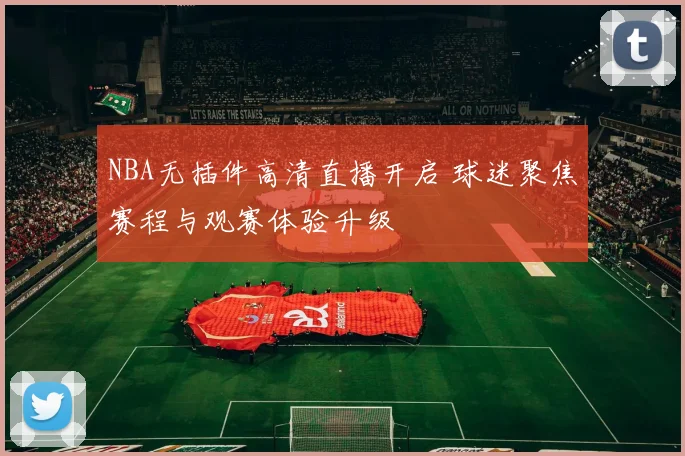 NBA无插件高清直播开启 球迷聚焦赛程与观赛体验升级