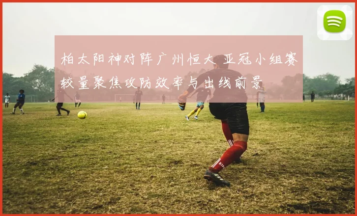 柏太阳神对阵广州恒大 亚冠小组赛较量聚焦攻防效率与出线前景