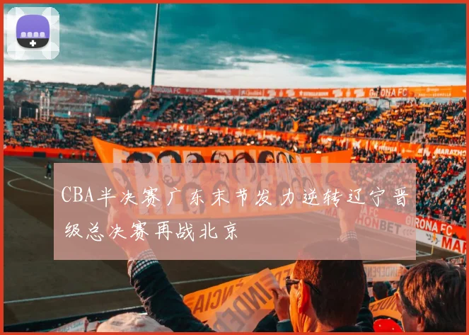 CBA半决赛广东末节发力逆转辽宁晋级总决赛再战北京