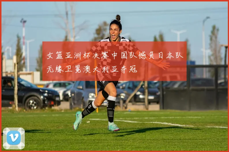 女篮亚洲杯决赛中国队憾负日本队无缘卫冕澳大利亚夺冠