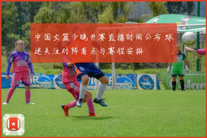 中国女篮今晚开赛直播时间公布 球迷关注对阵看点与赛程安排
