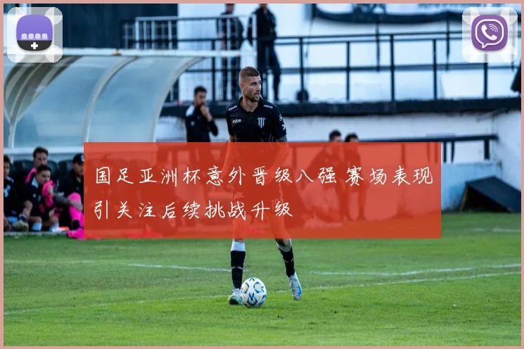 国足亚洲杯意外晋级八强 赛场表现引关注后续挑战升级