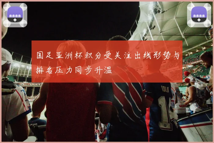 国足亚洲杯积分受关注出线形势与排名压力同步升温