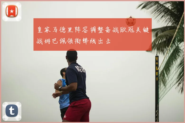 皇家马德里阵容调整备战欧冠关键战姆巴佩领衔锋线出击