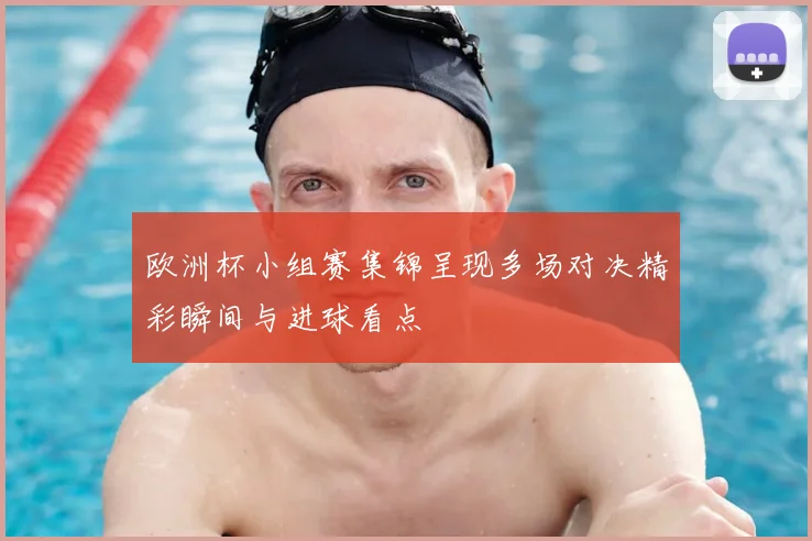 欧洲杯小组赛集锦呈现多场对决精彩瞬间与进球看点