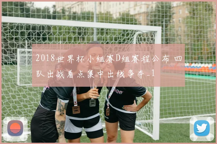 2018世界杯小组赛D组赛程公布 四队出战看点集中出线争夺_1